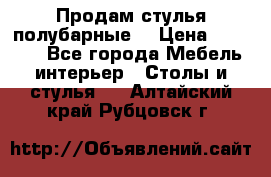 Продам стулья полубарные  › Цена ­ 13 000 - Все города Мебель, интерьер » Столы и стулья   . Алтайский край,Рубцовск г.